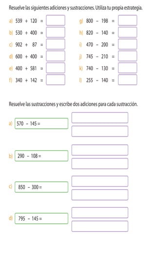 ActivamenteAAAAAA
3 Resuelvelassiguientesadicionesysustracciones.Utilizatupropiaestrategia.
a) 539 + 120 = g) 800 – 198 =
b) 530 + 400 = h) 820 – 140 =
c) 902 + 87 = i) 470 – 200 =
d) 600 + 400 = j) 745 – 210 =
e) 400 + 581 = k) 740 – 130 =
f) 340 + 142 = l) 255 – 140 =
4 Resuelve las sustracciones y escribe dos adiciones para cada sustracción.
a)
b)
c)
d)
570 – 145 =
290 – 108 =
850 – 300 =
795 – 145 =
 