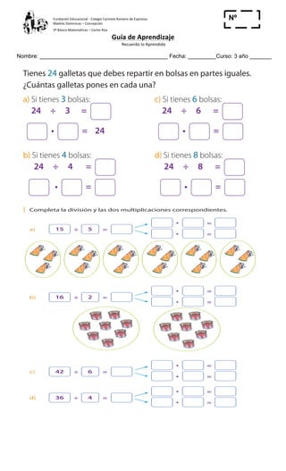 Fundación	
  Educacional	
  -­‐	
  Colegio	
  Carmela	
  Romero	
  de	
  Espinosa	
  
Madres	
  Dominicas	
  –	
  Concepción	
  	
  	
  	
  
3º	
  Básico	
  Matemáticas	
  –	
  Carlos	
  Roa	
  
Guía	
  de	
  Aprendizaje	
  
	
  Recuerdo	
  lo	
  Aprendido	
  	
  
	
  
Nombre: _________________________________________ Fecha: _________Curso: 3 año _______
Nº
_____
Cuaderno
ActivamenteAAAAAA
2 Tienes 24 galletas que debes repartir en bolsas en partes iguales.
¿Cuántas galletas pones en cada una?
a) Si tienes 3 bolsas: c) Si tienes 6 bolsas:
24 ÷ 3 = 24 ÷ 6 =
= 24 =
b) Si tienes 4 bolsas: d) Si tienes 8 bolsas:
24 ÷ 4 = 24 ÷ 8 =
= =
3 ¿De qué otra forma se puede repartir 24 galletas en partes iguales?
______________________________________________________________
4 Alejandro quiere distribuir 24 galletas en 5 bolsas. ¿Podrá repartirlas en
partes iguales? Demuestra tu respuesta con una operación o un diagrama.
Responde en tu cuaderno:
a) Jorge tiene que calcular 48 ÷ 6, pero no se sabe la tabla del 6.
Solamente se sabe las tablas del 2 y del 3, ¿cómo podría calcularlo?
22 Cuaderno de Ejercicios Matemática 3o
Básico
División y multiplicación
1 Completa la división y las dos multiplicaciones correspondientes.
a) 15 5÷ =
=
=
b) 16 2÷ =
=
=
c) 42 6÷ =
=
=
d) 36 4÷ =
=
=
 