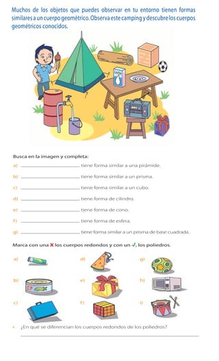 26 Cuaderno de Ejercicios Matemática 3o
Básico
Muchos de los objetos que puedes observar en tu entorno tienen formas
similaresauncuerpogeométrico.Observaestecampingydescubreloscuerpos
geométricos conocidos.
1 Busca en la imagen y completa:
a) tiene forma similar a una pirámide.
b) tiene forma similar a un prisma.
c) tiene forma similar a un cubo.
d) tiene forma de cilindro.
e) tiene forma de cono.
f) tiene forma de esfera.
g) tieneformasimilaraunprismadebasecuadrada.
	
  
Cuaderno de Ejercicios Matemática 3o
Básico
Cuerpos geométricos
Muchos de los objetos que puedes observar en tu entorno tienen formas
similares a un cuerpo geométrico. Observa este camping y descubre los cuerpos
geométricos conocidos.
1 Busca en la imagen y completa:
a) tiene forma similar a una pirámide.
b) tiene forma similar a un prisma.
c) tiene forma similar a un cubo.
d) tiene forma de cilindro.
e) tiene forma de cono.
f) tiene forma de esfera.
g) tiene forma similar a un prisma de base cuadrada.
	
  
Cuaderno 2
ActivamenteAAAAAA
a) g)d)
b) h)e)
c) i)f)
2 Marca con una X los cuerpos redondos y con un , los poliedros.
¿En qué se diferencian los cuerpos redondos de los poliedros?
	
  
 