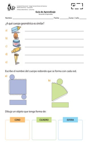 Fundación	
  Educacional	
  -­‐	
  Colegio	
  Carmela	
  Romero	
  de	
  Espinosa	
  
Madres	
  Dominicas	
  –	
  Concepción	
  	
  	
  	
  
3º	
  Básico	
  Matemáticas	
  –	
  Carlos	
  Roa	
  
Guía	
  de	
  Aprendizaje	
  
	
  Recuerdo	
  lo	
  Aprendido	
  	
  
	
  
Nombre: _________________________________________ Fecha: _________Curso: 3 año _______
Nº
_____
Cuerpos redondos
1 ¿A qué cuerpo geométrico es similar?
a)
b)
c)
d)
e)
2 Escribe el nombre del cuerpo redondo que se forma con cada red.
a)
3 Dibuja un objeto que tenga forma de:
b)
CONO CILINDRO ESFERA
	
  
Cuaderno de Ejercicios Matemática 3o
Básico
Cuerpos redondos
1 ¿A qué cuerpo geométrico es similar?
a)
b)
c)
d)
e)
2 Escribe el nombre del cuerpo redondo que se forma con cada red.
a)
3 Dibuja un objeto que tenga forma de:
b)
CONO CILINDRO ESFERA
	
  
28 Cuaderno de Ejercicios Matemática 3o
Básico
Cuerpos redondos
1 ¿A qué cuerpo geométrico es similar?
a)
b)
c)
d)
e)
2 Escribe el nombre del cuerpo redondo que se forma con cada red.
a)
3 Dibuja un objeto que tenga forma de:
b)
CONO CILINDRO ESFERA
	
  
 