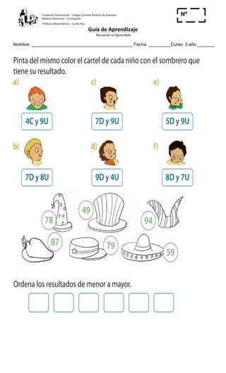 Fundación	
  Educacional	
  -­‐	
  Colegio	
  Carmela	
  Romero	
  de	
  Espinosa	
  
Madres	
  Dominicas	
  –	
  Concepción	
  	
  	
  	
  
3º	
  Básico	
  Matemáticas	
  –	
  Carlos	
  Roa	
  
Guía	
  de	
  Aprendizaje	
  
	
  Recuerdo	
  lo	
  Aprendido	
  	
  
	
  
Nombre: _________________________________________ Fecha: _________Curso: 3 año _______
Nº
_____
Ejercitando para la cuarta competencia
1 Pinta del mismo color el cartel de cada niño con el sombrero que
tiene su resultado.
a) c) e)
b) d) f)
4C y 9U
7D y 8U
5D y 9U
8D y 7U
7D y 9U
9D y 4U
2 Ordena los resultados de menor a mayor.
3 Marca el niño que tiene el cartel con un número mayor que 80 y
menor que 90.
78
49
87 79
59
94
7D 8U
d)
8D y 7U
 