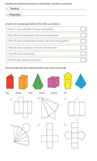 Cuaderno de Ejercicios Matemática 3o
Básico
1 Clasifica las figuras en prismas y pirámides. Escribe su número.
a) Prismas
b) Pirámides
2 ¿Cuál es el cuerpo geométrico? Escribe su número.
Tiene 1 cara cuadrada y 4 caras triangulares.
Tiene 2 caras triangulares y 3 caras rectangulares.
Tiene 2 caras cuadradas y 4 caras rectangulares.
Tiene 4 caras triangulares.
Tiene 6 caras iguales cuadradas.
Tiene 2 caras hexagonales (6 lados) y 6 caras rectangulares.
	
  
Cuaderno 2
ActivamenteAAAAAA
3 Pinta la red del color del cuerpo geométrico que se formará con ella.
a)
d)
b)
e)
c)
f)
iguales pero otras medidas (una con cuadrados
de 5 cm y otra con cuadrados de 10 cm).
que mantienen y las que cambian.
Cuaderno 2
3 Pinta la red del color del cuerpo geométrico que se formará con ella.
a)
d)
b)
e)
c)
f)
	
  
	
  	
  	
  Rojo	
  	
  	
  	
  	
  	
  	
  	
  	
  	
  	
  	
  	
  	
  	
  	
  	
  Naranjo	
  	
  	
  	
  	
  	
  	
  	
  	
  	
  	
  	
  	
  	
  	
  	
  	
  	
  Verde	
  	
  	
  	
  	
  	
  	
  	
  	
  	
  	
  	
  	
  	
  	
  	
  	
  Rosado	
  	
  	
  	
  	
  	
  	
  	
  	
  	
  	
  	
  	
  	
  	
  	
  	
  Amarillo	
  	
  	
  	
  	
  	
  	
  	
  	
  	
  	
  	
  	
  	
  	
  	
  	
  Azul	
  
Cuaderno 2
3 Pinta la red del color del cuerpo geométrico que se formará con ella.
a)
d)
b)
e)
c)
f)
	
  
	
  
 
