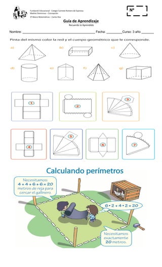 Fundación	
  Educacional	
  -­‐	
  Colegio	
  Carmela	
  Romero	
  de	
  Espinosa	
  
Madres	
  Dominicas	
  –	
  Concepción	
  	
  	
  	
  
3º	
  Básico	
  Matemáticas	
  –	
  Carlos	
  Roa	
  
Guía	
  de	
  Aprendizaje	
  
	
  Recuerdo	
  lo	
  Aprendido	
  	
  
	
  
Nombre: _________________________________________ Fecha: _________Curso: 3 año _______
Nº
_____
35
C u a d e r n o 2
4 Pinta del mismo color la red y el cuerpo geométrico que le corresponde.
a)
d)
1
2
3
76
5
4
e) f ) g)
b) c)
	
  
35
Cuaderno 2
4 Pinta del mismo color la red y el cuerpo geométrico que le corresponde.
a)
d)
1
2
3
76
5
4
e) f) g)
b) c)
	
  
Calculando perímetros
1 ¿Cuál es el perímetro del gallinero que van a construir?
El perímetro del gallinero es de ______ metros.
Necesitamos:
4 + 4 + 6 + 6 = 20
metros de reja para
cercar el gallinero.
Necesitamos
exactamente
20 metros.
	
  
	
  
 