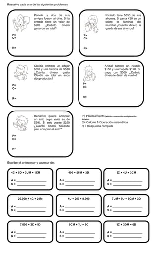 Resuelve cada uno de los siguientes problemas
Escribe el antecesor y sucesor de:
9C + 3DM + 6D
A = ___________________
S = __________________
9CM + 7U + 5C
A = ___________________
S = __________________
7.000 + 3C + 9D
A = ___________________
S = __________________
7UM + 9U + 5CM + 2D
A = ___________________
S = __________________
4U + 200 + 8.000
A = ___________________
S = __________________
20.000 + 4C + 2UM
A = ___________________
S = __________________
5C + 4U + 3CM
A = ___________________
S = __________________
400 + 5UM + 3D
A = ___________________
S = __________________
4C + 5D + 3UM + 1CM
A = ___________________
S = __________________
P= Planteamiento (adición- sustracción-multiplicación-
división)
C= Calculo & Operación matemática
R = Respuesta completa
Benjamín quiere comprar
un auto cuyo valor es de
$990. Si sólo posee $250
¿Cuánto dinero necesita
para comprar el auto?
P=
C=
R=
Anibal compro un helado
$150 y un chupete $120. Si
pago con $300 ¿Cuánto
dinero le darán de vuelto?
P=
C=
R=
Claudia compro un alfajor
$350 y una bebida de $530
¿Cuánto dinero gasto
Claudia en total en esos
dos productos?
P=
C=
R=
Ricardo tiene $850 de sus
ahorros. Si gasta 420 en un
sobre de láminas del
mundial ¿Cuánto dinero le
queda de sus ahorros?
P=
C=
R=
Pamela y dos de sus
amigas fueron al cine. Si la
entrada tiene un valor de
$900 ¿Cuánto dinero
gastaron en total?
P=
C=
R=
 