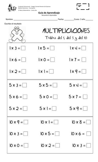 Fundación	
  Educacional	
  -­‐	
  Colegio	
  Carmela	
  Romero	
  de	
  Espinosa	
  
Madres	
  Dominicas	
  –	
  Concepción	
  	
  	
  	
  
3º	
  Básico	
  Matemáticas	
  –	
  Carlos	
  Roa	
  
Guía	
  de	
  Aprendizaje	
  
	
  Recuerdo	
  lo	
  Aprendido	
  	
  
	
  
Nombre: _________________________________________ Fecha: _________Curso: 3 año _______
Nº
_____Escribe el resultado
 