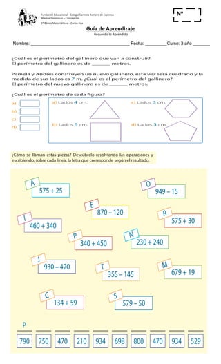 Fundación	
  Educacional	
  -­‐	
  Colegio	
  Carmela	
  Romero	
  de	
  Espinosa	
  
Madres	
  Dominicas	
  –	
  Concepción	
  	
  	
  	
  
3º	
  Básico	
  Matemáticas	
  –	
  Carlos	
  Roa	
  
Guía	
  de	
  Aprendizaje	
  
	
  Recuerdo	
  lo	
  Aprendido	
  	
  
	
  
Nombre: _________________________________________ Fecha: _________Curso: 3 año _______
Nº
_____
Cuaderno de Ejercicios Matemática 3o
Básico
1 ¿Cuál es el perímetro del gallinero que van a construir?
El perímetro del gallinero es de ______ metros.
2 Pamela y Andrés construyen un nuevo gallinero, esta vez será cuadrado y la
medida de sus lados es 7 m. ¿Cuál es el perímetro del gallinero?
El perímetro del nuevo gallinero es de ______ metros.
3 ¿Cuál es el perímetro de cada figura?
a)
b)
c)
d)
a) Lados 4 cm. c) Lados 3 cm.
b) Lados 5 cm. d) Lados 3 cm.
cercar el gallinero.
Necesitamos
exactamente
20 metros.
	
  
43
Cuaderno
2 ¿Cómo se llaman estas piezas? Descúbrelo resolviendo las operaciones y
escribiendo, sobre cada línea, la letra que corresponde según el resultado.
575 + 25
A
460 + 340
I 575 + 30
R
134 + 59
C
870 – 120
E
340 + 450
P
930 – 420
J
579 – 50
S
949 – 15
O
230 + 240
N
355 – 145
T
679 + 19
M
790 750 470 210 934 698 800 470 934 529
P
2
	
  
Cuaderno
2 ¿Cómo se llaman estas piezas? Descúbrelo resolviendo las operaciones y
escribiendo, sobre cada línea, la letra que corresponde según el resultado.
575 + 25
A
460 + 340
I 575 + 30
R
134 + 59
C
870 – 120
E
340 + 450
P
930 – 420
J
579 – 50
S
949 – 15
O
230 + 240
N
355 – 145
T
679 + 19
M
790 750 470 210 934 698 800 470 934 529
P
2
	
  
 