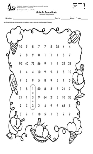Fundación	
  Educacional	
  -­‐	
  Colegio	
  Carmela	
  Romero	
  de	
  Espinosa	
  
Madres	
  Dominicas	
  –	
  Concepción	
  	
  	
  	
  
3º	
  Básico	
  Matemáticas	
  –	
  Carlos	
  Roa	
  
Guía	
  de	
  Aprendizaje	
  
	
  Recuerdo	
  lo	
  Aprendido	
  	
  
	
  
Nombre: _________________________________________ Fecha: _________Curso: 3 año _______
Nº
_____
Encuentra las multiplicaciones ocultas. Utiliza diferentes colores
 