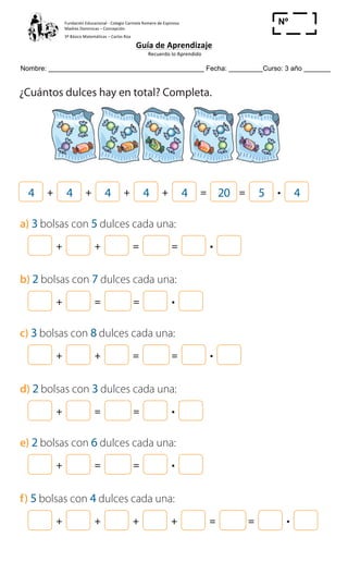 Fundación	
  Educacional	
  -­‐	
  Colegio	
  Carmela	
  Romero	
  de	
  Espinosa	
  
Madres	
  Dominicas	
  –	
  Concepción	
  	
  	
  	
  
3º	
  Básico	
  Matemáticas	
  –	
  Carlos	
  Roa	
  
Guía	
  de	
  Aprendizaje	
  
	
  Recuerdo	
  lo	
  Aprendido	
  	
  
	
  
Nombre: _________________________________________ Fecha: _________Curso: 3 año _______
Nº
_____
Cuaderno de Ejercicios Matemática 2o
Básico
5 ¿Cuántos dulces hay en total? Completa.
4 + 4 + 4 + 4 + 4 = 20 = 5 4
a) 3 bolsas con 5 dulces cada una:
+ + = =
b) 2 bolsas con 7 dulces cada una:
+ = =
c) 3 bolsas con 8 dulces cada una:
+ + = =
d) 2 bolsas con 3 dulces cada una:
+ = =
e) 2 bolsas con 6 dulces cada una:
+ = =
f) 5 bolsas con 4 dulces cada una:
+ + + + = =
 