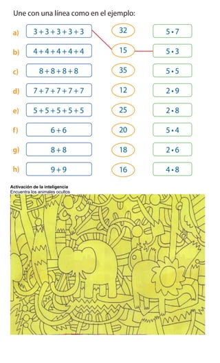 6 Une con una línea como en el ejemplo:
a)
b)
c)
d)
e)
f)
g)
h)
7 Patricio y Yolanda necesitan comprar 30 dulces para las sorpresas.
¿Quién tiene la razón? Justifica tu respuesta.
______________________________________________________________
______________________________________________________________
3 + 3 + 3 + 3 + 3
4 + 4 + 4 + 4 + 4
8 + 8 + 8 + 8
7 + 7 + 7 + 7 + 7
5 + 5 + 5 + 5 + 5
6 + 6
8 + 8
9 + 9
32
35
15
12
25
20
16
18
Tenemos que
comprar 5 cajas con
6 dulces cada una.
Yo creo que tenemos
que comprar 6 cajas
con 5 dulces cada un
Activación de la inteligencia
Encuentra los animales ocultos
 