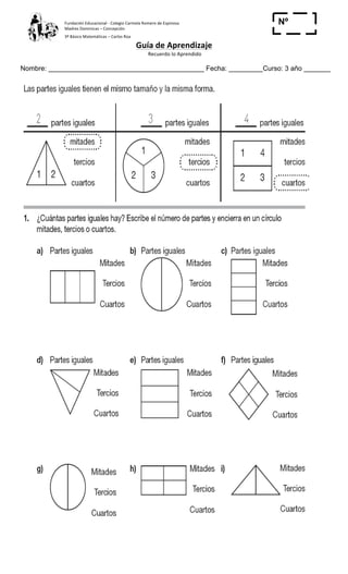 Fundación	
  Educacional	
  -­‐	
  Colegio	
  Carmela	
  Romero	
  de	
  Espinosa	
  
Madres	
  Dominicas	
  –	
  Concepción	
  	
  	
  	
  
3º	
  Básico	
  Matemáticas	
  –	
  Carlos	
  Roa	
  
Guía	
  de	
  Aprendizaje	
  
	
  Recuerdo	
  lo	
  Aprendido	
  	
  
	
  
Nombre: _________________________________________ Fecha: _________Curso: 3 año _______
Nº
_____
	
  
 