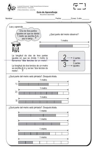 Fundación	
  Educacional	
  -­‐	
  Colegio	
  Carmela	
  Romero	
  de	
  Espinosa	
  
Madres	
  Dominicas	
  –	
  Concepción	
  	
  	
  	
  
3º	
  Básico	
  Matemáticas	
  –	
  Carlos	
  Roa	
  
Guía	
  de	
  Aprendizaje	
  
	
  Recuerdo	
  lo	
  Aprendido	
  	
  
	
  
Nombre: _________________________________________ Fecha: _________Curso: 3 año _______
Nº
_____
	
  
	
  
 