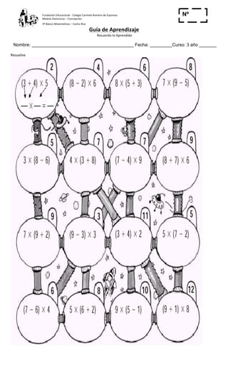 Fundación	
  Educacional	
  -­‐	
  Colegio	
  Carmela	
  Romero	
  de	
  Espinosa	
  
Madres	
  Dominicas	
  –	
  Concepción	
  	
  	
  	
  
3º	
  Básico	
  Matemáticas	
  –	
  Carlos	
  Roa	
  
Guía	
  de	
  Aprendizaje	
  
	
  Recuerdo	
  lo	
  Aprendido	
  	
  
	
  
Nombre: _________________________________________ Fecha: _________Curso: 3 año _______
Nº
_____Resuelve	
  
	
  
 
