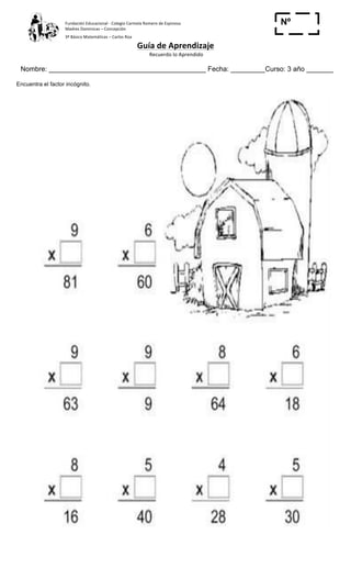 Fundación	
  Educacional	
  -­‐	
  Colegio	
  Carmela	
  Romero	
  de	
  Espinosa	
  
Madres	
  Dominicas	
  –	
  Concepción	
  	
  	
  	
  
3º	
  Básico	
  Matemáticas	
  –	
  Carlos	
  Roa	
  
Guía	
  de	
  Aprendizaje	
  
	
  Recuerdo	
  lo	
  Aprendido	
  	
  
	
  
Nombre: _________________________________________ Fecha: _________Curso: 3 año _______
Nº
_____
Encuentra el factor incógnito.
 