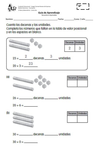 Fundación	
  Educacional	
  -­‐	
  Colegio	
  Carmela	
  Romero	
  de	
  Espinosa	
  
Madres	
  Dominicas	
  –	
  Concepción	
  	
  	
  	
  
3º	
  Básico	
  Matemáticas	
  –	
  Carlos	
  Roa	
  
Guía	
  de	
  Aprendizaje	
  
	
  Recuerdo	
  lo	
  Aprendido	
  	
  
	
  
Nombre: _________________________________________ Fecha: _________Curso: 3 año _______
Nº
_____
 