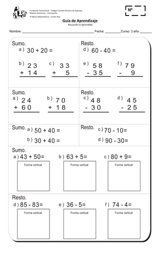 Fundación	
  Educacional	
  -­‐	
  Colegio	
  Carmela	
  Romero	
  de	
  Espinosa	
  
Madres	
  Dominicas	
  –	
  Concepción	
  	
  	
  	
  
3º	
  Básico	
  Matemáticas	
  –	
  Carlos	
  Roa	
  
Guía	
  de	
  Aprendizaje	
  
	
  Recuerdo	
  lo	
  Aprendido	
  	
  
	
  
Nombre: _________________________________________ Fecha: _________Curso: 3 año _______
Nº
_____
Repaso suma y resta con 2 dígitos T 1-12
43 + 50=
Forma vertical
d )a ) 30 + 20 = 60 - 40 =
e )
5 8
- 3 5
b )
2 3
+ 1 4
c )a )
2 4
+ 6 0
b )
7 0
+ 1 8
4 5
- 2 5
d )
4 8
- 3 0
c )a ) b )
f )d ) e )
80 + 9=
Forma vertical
63 + 5=
Forma vertical
85 - 83=
Forma vertical
74 - 4=
Forma vertical
36 - 5=
Forma vertical
a ) 50 + 40 = c ) 70 - 10=
d ) 90 - 30=
c ) f )
3 3
+ 5
7 9
- 9
Sumo.
Sumo.
Sumo.
Resto.
Resto.
Resto.
Sumo.
Resto.
b ) 30 + 40 =
15%
Calculo.
a) 8 + 71 b) 34 + 5 c) 49 + 30
 