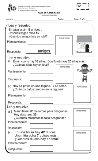 Fundación	
  Educacional	
  -­‐	
  Colegio	
  Carmela	
  Romero	
  de	
  Espinosa	
  
Madres	
  Dominicas	
  –	
  Concepción	
  	
  	
  	
  
3º	
  Básico	
  Matemáticas	
  –	
  Carlos	
  Roa	
  
Guía	
  de	
  Aprendizaje	
  
	
  Recuerdo	
  lo	
  Aprendido	
  	
  
	
  
Nombre: _________________________________________ Fecha: _________Curso: 3 año _______
Nº
_____
Resuelvo problemasT 1-13
En casa están 13
15
amigos .
Después llegan otros .
¿Cuántos amigos hay en total?
Planteamiento:
Respuesta:
Leo y resuelvo.
En un cuarto hay sillas. Don Tomás trae sillas más.
¿Cuántas sillas hay en total?
33 20
Planteamiento:
Respuesta:
Hay patos en una laguna. se salen.
¿Cuántos patos quedan en la laguna?
47 6
Planteamiento:
Respuesta:
Leo y resuelvo.
Mario tiene mazorcas para desgranar.
Hoy desgrana
¿Cuántas mazorcas le falta desgranar?
52
30.
Planteamiento:
Respuesta:
En una bolsa hay dulces.
Una niña echa dulces más.
¿Cuántos dulces hay en total?
42
7
Planteamiento:
Respuesta:
a )
b )
a )
b )
Leo y resuelvo.
Forma vertical
Forma vertical
Forma vertical
Forma vertical
amigos
Forma vertical
16 655
 