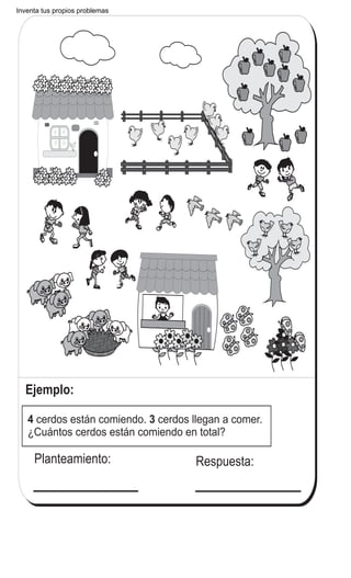 Inventa tus propios problemas
Ejemplo:
Planteamiento: Respuesta:
4 3cerdos están comiendo. cerdos llegan a comer.
¿Cuántos cerdos están comiendo en total?
T 1-14Invento problemas de suma o resta
J K L
3
17/Invento un problema que sea 9 + 5
 