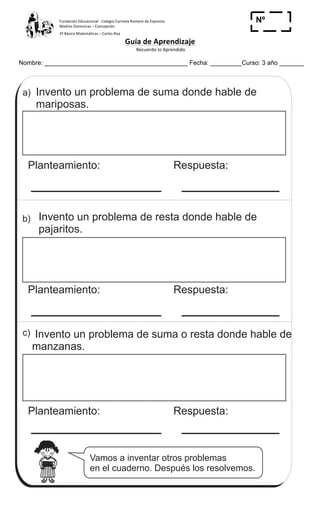 Fundación	
  Educacional	
  -­‐	
  Colegio	
  Carmela	
  Romero	
  de	
  Espinosa	
  
Madres	
  Dominicas	
  –	
  Concepción	
  	
  	
  	
  
3º	
  Básico	
  Matemáticas	
  –	
  Carlos	
  Roa	
  
Guía	
  de	
  Aprendizaje	
  
	
  Recuerdo	
  lo	
  Aprendido	
  	
  
	
  
Nombre: _________________________________________ Fecha: _________Curso: 3 año _______
Nº
_____
Vamos a inventar otros problemas
en el cuaderno. Después los resolvemos.
Invento un problema de suma o resta donde hable de
manzanas.
Respuesta:Planteamiento:
c)
Invento un problema de resta donde hable de
pajaritos.
Respuesta:Planteamiento:
b)
Invento un problema de suma donde hable de
mariposas.
Respuesta:Planteamiento:
a)
18 ( Invento un problema que sea 17 - 8
 