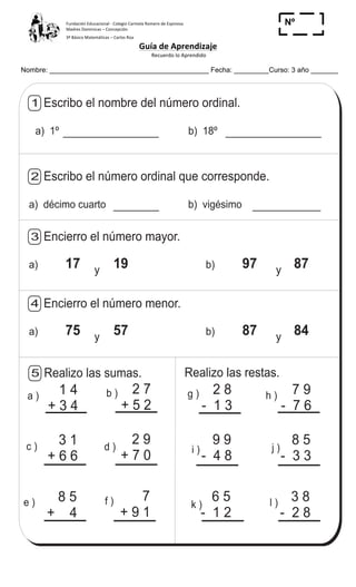 Fundación	
  Educacional	
  -­‐	
  Colegio	
  Carmela	
  Romero	
  de	
  Espinosa	
  
Madres	
  Dominicas	
  –	
  Concepción	
  	
  	
  	
  
3º	
  Básico	
  Matemáticas	
  –	
  Carlos	
  Roa	
  
Guía	
  de	
  Aprendizaje	
  
	
  Recuerdo	
  lo	
  Aprendido	
  	
  
	
  
Nombre: _________________________________________ Fecha: _________Curso: 3 año _______
Nº
_____
T 1
Realizo las sumas.5
b )
d )
a )
c )
e ) f )
g ) h )
i ) j )
k ) l )
Realizo las restas.
Escribo el nombre del número ordinal.1
a) 1º b) 18º
Escribo el número ordinal que corresponde.2
a) décimo cuarto b) vigésimo
Encierro el número mayor.3
a) 17 19 b) 97 87y y
Encierro el número menor.4
a) 75 57 b) 87 84y y
1 4
+ 3 4
2 7
+ 5 2
2 8
- 1 3
7 9
- 7 6
3 1
+ 6 6
2 9
+ 7 0
9 9
- 4 8
8 5
- 3 3
8 5
+ 4
7
+ 9 1
6 5
- 1 2
3 8
- 2 8
Contesto
19)
 