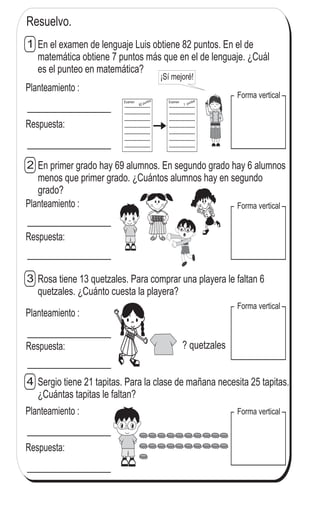 Ejercicios adicionales (2)
En el examen de lenguaje Luis obtiene 82 puntos. En el de
matemática obtiene 7 puntos más que en el de lenguaje. ¿Cuál
es el punteo en matemática?
1
ss
ss
ss
ss
zz
zz
zz
zz
gg
gg
ss
ss
ss
ss
zz
zz
zz
zz
gg
gg
En primer grado hay 69 alumnos. En segundo grado hay 6 alumnos
menos que primer grado. ¿Cuántos alumnos hay en segundo
grado?
2
Rosa tiene 13 quetzales. Para comprar una playera le faltan 6
quetzales. ¿Cuánto cuesta la playera?
3
Sergio tiene 21 tapitas. Para la clase de mañana necesita 25 tapitas.
¿Cuántas tapitas le faltan?
4
Resuelvo.
Planteamiento :
Respuesta:
-----------------
-----------------
-----------------
-----------------
-----------------
-----------------
-----------------
82 puntosExamen
¡Sí mejoré!
-----------------
-----------------
-----------------
-----------------
-----------------
-----------------
-----------------
? puntosExamen
Forma vertical
Forma vertical
Forma vertical
Forma verticalPlanteamiento :
Respuesta:
Planteamiento :
Respuesta:
Planteamiento :
Respuesta:
? quetzales
21
1
1
 