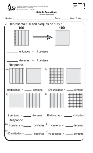 Fundación	
  Educacional	
  -­‐	
  Colegio	
  Carmela	
  Romero	
  de	
  Espinosa	
  
Madres	
  Dominicas	
  –	
  Concepción	
  	
  	
  	
  
3º	
  Básico	
  Matemáticas	
  –	
  Carlos	
  Roa	
  
Guía	
  de	
  Aprendizaje	
  
	
  Recuerdo	
  lo	
  Aprendido	
  	
  
	
  
Nombre: _________________________________________ Fecha: _________Curso: 3 año _______
Nº
_____
Conozco la centenaT 2-2
Respondo.
Represento 100 con bloques de 10 y 1.
unidades = 1 centena
decenas = 1 centena
100 100
100 unidades =10 decenas = centena centena
1 centena =
1 centena =
unidadesdecenas 10 decenas =
centena
1 centena =
decenas 10 decenas =
decenas
100 unidades =
unidades
d)c)
b)a)
d)c)
b)a)
Respondo.
24
1
4
Escribo el número en el .
a) 1 decena = 15 unidades b) 1 centena = 100 unidades
c) 1 centena = 15 decenas
 