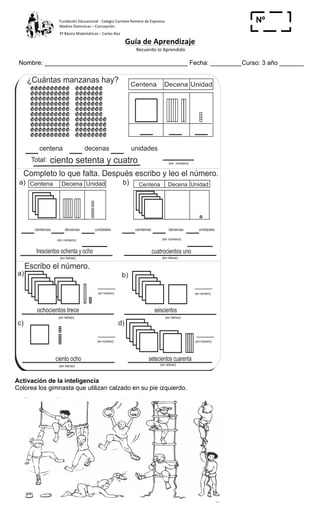 Fundación	
  Educacional	
  -­‐	
  Colegio	
  Carmela	
  Romero	
  de	
  Espinosa	
  
Madres	
  Dominicas	
  –	
  Concepción	
  	
  	
  	
  
3º	
  Básico	
  Matemáticas	
  –	
  Carlos	
  Roa	
  
Guía	
  de	
  Aprendizaje	
  
	
  Recuerdo	
  lo	
  Aprendido	
  	
  
	
  
Nombre: _________________________________________ Fecha: _________Curso: 3 año _______
Nº
_____
T 2-6 Leo y escribo números
Centena Decena Unidad
centena decenas unidades
ciento setenta y cuatroTotal:
Completo lo que falta. Después escribo y leo el número.
a) Centena Decena Unidad b) Centena Decena Unidad
Escribo el número.
a) b)
c) d)
¿Cuántas manzanas hay?
(en número)
centenas decenas unidades
(en letras)
centenas decenas unidades
(en número)
(en letras)(en letras)
(en letras)(en letras)
(en número)
(en número) (en número)
(en número)
(en letras)
(en número)
setecientos cuarentaciento ocho
seiscientosochocientos trece
cuatrocientos unotrescientos ochenta y ocho
28
1
8
Escribo en números.
a) Novecientos quince b) Quinientos tres
Activación de la inteligencia
Colorea los gimnasta que utilizan calzado en su pie izquierdo.
 
