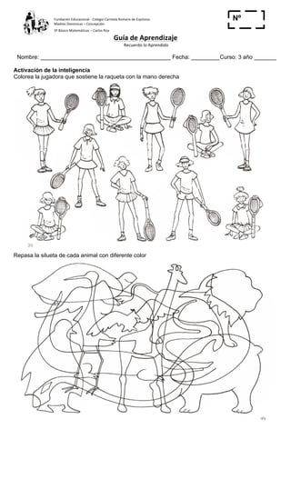 Fundación	
  Educacional	
  -­‐	
  Colegio	
  Carmela	
  Romero	
  de	
  Espinosa	
  
Madres	
  Dominicas	
  –	
  Concepción	
  	
  	
  	
  
3º	
  Básico	
  Matemáticas	
  –	
  Carlos	
  Roa	
  
Guía	
  de	
  Aprendizaje	
  
	
  Recuerdo	
  lo	
  Aprendido	
  	
  
	
  
Nombre: _________________________________________ Fecha: _________Curso: 3 año _______
Nº
_____Activación de la inteligencia
Colorea la jugadora que sostiene la raqueta con la mano derecha
Repasa la silueta de cada animal con diferente color
 