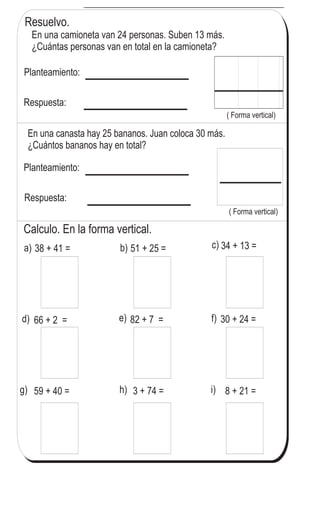 T 3-1Repasosumasconnúmerosde2dígitos
Resuelvo.
En una camioneta van 24 personas. Suben 13 más.
¿Cuántas personas van en total en la camioneta?
Planteamiento:
Respuesta:
( Forma vertical)
a) 38 + 41 =
En una canasta hay 25 bananos. Juan coloca 30 más.
¿Cuántos bananos hay en total?
Planteamiento:
Respuesta:
( Forma vertical)
Calculo. En la forma vertical.
b) 51 + 25 = c)
d) e)
34 + 13 =
f)
g)
66 + 2 =
h)
82 + 7 =
i)
30 + 24 =
59 + 40 = 3 + 74 = 8 + 21 =
39
1
)
Calculo en forma vertical.
a) 53 + 26 b) 20 + 48 c) 6 + 72
 