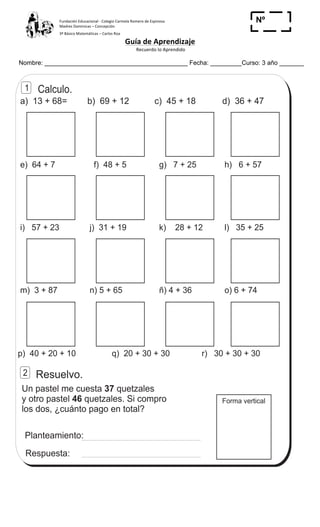 Fundación	
  Educacional	
  -­‐	
  Colegio	
  Carmela	
  Romero	
  de	
  Espinosa	
  
Madres	
  Dominicas	
  –	
  Concepción	
  	
  	
  	
  
3º	
  Básico	
  Matemáticas	
  –	
  Carlos	
  Roa	
  
Guía	
  de	
  Aprendizaje	
  
	
  Recuerdo	
  lo	
  Aprendido	
  	
  
	
  
Nombre: _________________________________________ Fecha: _________Curso: 3 año _______
Nº
_____
a) 13 + 68= b) 69 + 12 c) 45 + 18 d) 36 + 47
e) 64 + 7 f) 48 + 5 g) 7 + 25 h) 6 + 57
i) 57 + 23 j) 31 + 19 k) 28 + 12 l) 35 + 25
p) 40 + 20 + 10 q) 20 + 30 + 30 r) 30 + 30 + 30
Resuelvo.
Forma vertical
Un pastel me cuesta quetzales
y otro pastel quetzales. Si compro
los dos, ¿cuánto pago en total?
37
46
Planteamiento:
Respuesta:
ñ) 4 + 36n) 5 + 65m) 3 + 87 o) 6 + 74
Calculo.1
2
Contesto T 3
47
2
7
 