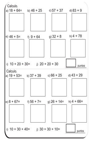 Calculo.
puntos
T 3-8 Practico
a) 18 + 64= b) 46 + 25 57 + 37 83 + 9
f) 9 + 64
i) 10 + 20 + 30= j) 20 + 20 + 30
puntos
a) 19 + 53= b) 37 + 39 c) 66 + 25 d) 43 + 29
f) 56 + 7=e) 8 + 67= h) 4 + 66=g) 26 + 14=
i) 10 + 30 + 40= j) 30 + 30 + 10=
Calculo.
c) d)
g) 32 + 8 h) 4 + 78e) 46 + 5=
46
2
6
Calculo.
a) 68 + 12 b) 77 + 8 c) 52 + 8
 