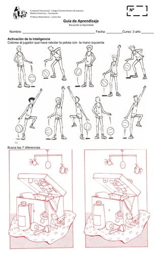 Fundación	
  Educacional	
  -­‐	
  Colegio	
  Carmela	
  Romero	
  de	
  Espinosa	
  
Madres	
  Dominicas	
  –	
  Concepción	
  	
  	
  	
  
3º	
  Básico	
  Matemáticas	
  –	
  Carlos	
  Roa	
  
Guía	
  de	
  Aprendizaje	
  
	
  Recuerdo	
  lo	
  Aprendido	
  	
  
	
  
Nombre: _________________________________________ Fecha: _________Curso: 3 año _______
Nº
_____Activación de la inteligencia
Colorea al jugador que hace rebotar la pelota con la mano izquierda
Busca las 7 diferencias
 