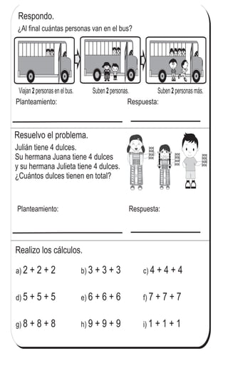Respondo.
Viajan personas en el bus. Suben personas. Suben personas más.2 2 2
Planteamiento: Respuesta:
Resuelvo el problema.
Julián tiene 4 dulces.
Su hermana Juana tiene 4 dulces
y su hermana Julieta tiene 4 dulces.
¿Cuántos dulces tienen en total?
Planteamiento: Respuesta:
Realizo los cálculos.
a) 2 + 2 + 2 b) 3 + 3 + 3 c) 4 + 4 + 4
d) 5 + 5 + 5 e) 6 + 6 + 6 f) 7 + 7 + 7
g) 8 + 8 + 8 h) 9 + 9 + 9 i) 1 + 1 + 1
¿Al final cuántas personas van en el bus?
67
3
7
Calculo.
a) 2 + 2 + 2 + 2 b) 5 + 5 + 5 + 5 c) 3 + 3 + 3 + 3
 