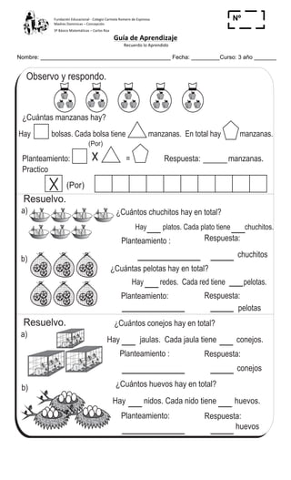 Fundación	
  Educacional	
  -­‐	
  Colegio	
  Carmela	
  Romero	
  de	
  Espinosa	
  
Madres	
  Dominicas	
  –	
  Concepción	
  	
  	
  	
  
3º	
  Básico	
  Matemáticas	
  –	
  Carlos	
  Roa	
  
Guía	
  de	
  Aprendizaje	
  
	
  Recuerdo	
  lo	
  Aprendido	
  	
  
	
  
Nombre: _________________________________________ Fecha: _________Curso: 3 año _______
Nº
_____
Observo y respondo.
a)
Conozco la multiplicaciónT 6-2
¿Cuántas manzanas hay?
Hay bolsas. Cada bolsa tiene manzanas. En total hay manzanas.
Planteamiento: = Respuesta: manzanas.
(Por)
(Por)
b)
b)
¿Cuántos chuchitos hay en total?
Planteamiento :
chuchitos
Respuesta:
¿Cuántas pelotas hay en total?
Planteamiento:
pelotas
Respuesta:
¿Cuántos conejos hay en total?
Planteamiento : Respuesta:
¿Cuántos huevos hay en total?
Planteamiento:
huevos
Respuesta:
Practico
Hay platos. Cada plato tiene chuchitos.
Hay redes. Cada red tiene pelotas.
Hay jaulas. Cada jaula tiene conejos.
conejos
Hay nidos. Cada nido tiene huevos.
a)
Resuelvo.
Resuelvo.
70
3
0
Calculo.
a) 2 + 2 + 2 b) 2 + 2 + 2 + 2 c) 2 + 2 + 2 + 2 + 2
 