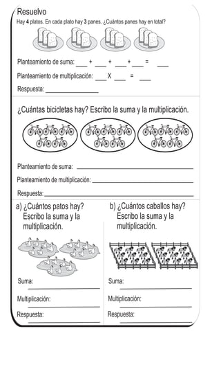 a) ¿Cuántos patos hay?
Escribo la suma y la
multiplicación.
Planteamiento de multiplicación: X =
Planteamiento de suma: + + + =
Planteamiento de suma:
Planteamiento de multiplicación:
b) ¿Cuántos caballos hay?
Escribo la suma y la
multiplicación.
Suma:
Multiplicación:
Suma:
Multiplicación:
Resuelvo
¿Cuántas bicicletas hay? Escribo la suma y la multiplicación.
72
3
552
Hay platos. En cada plato hay panes. ¿Cuántos panes hay en total?4 3
Respuesta:
Respuesta: Respuesta:
Calculo.
a) 3 + 3 + 3 b) 3 + 3 + 3 + 3 c) 3 + 3 + 3 + 3 + 3
Respuesta: __________________
 