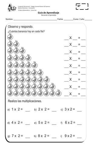 Fundación	
  Educacional	
  -­‐	
  Colegio	
  Carmela	
  Romero	
  de	
  Espinosa	
  
Madres	
  Dominicas	
  –	
  Concepción	
  	
  	
  	
  
3º	
  Básico	
  Matemáticas	
  –	
  Carlos	
  Roa	
  
Guía	
  de	
  Aprendizaje	
  
	
  Recuerdo	
  lo	
  Aprendido	
  	
  
	
  
Nombre: _________________________________________ Fecha: _________Curso: 3 año _______
Nº
_____
¿Cuántos bananos hay en cada fila?
Realizo las multiplicaciones.
Aprendo la tabla de multiplicar del 2T 6-6
a) 1 x 2 = 2 x 2 =b) 3 x 2 =c)
d) 4 x 2 = 5 x 2 =e) 6 x 2 =f)
7 x 2 =g) h) 8 x 2 = i) 9 x 2 =
X =
X =
X =
X =
X =
X =
X =
X =
X =
Observo y respondo.
74
3
$ Repaso tres veces la tabla del 2.
 