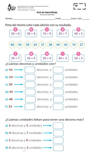 Fundación	
  Educacional	
  -­‐	
  Colegio	
  Carmela	
  Romero	
  de	
  Espinosa	
  
Madres	
  Dominicas	
  –	
  Concepción	
  	
  	
  	
  
3º	
  Básico	
  Matemáticas	
  –	
  Carlos	
  Roa	
  
Guía	
  de	
  Aprendizaje	
  
	
  Recuerdo	
  lo	
  Aprendido	
  	
  
	
  
Nombre: _________________________________________ Fecha: _________Curso: 3 año _______
Nº
_____
19
a) b)
5 Pinta del mismo color cada adición con su resultado.
$ $
50 + 8
30 + 7
10 + 9
30 + 9
30 + 8
50 + 9
20 + 7
40 + 2
40 + 5
50 + 5
58 3739 59 1945 3855 42 27
a
f
c
h
b
g
d
i
e
jCuader
4 ¿Cuántas decenas y unidades son?
a) 56 decenas y unidades
b) 54 decenas y unidades
c) 39 decenas y unidades
d) 44 decenas y unidades
e) 48 decenas y unidades
f) 35 decenas y unidades
5 ¿Cuántas unidades faltan para tener una decena más?
a) 5 decenas y 5 unidades
b) 4 decenas y 7 unidades
c) 3 decenas y 9 unidades
d) 5 decenas y 3 unidades
 