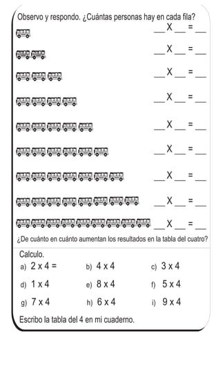 Observo y respondo. ¿Cuántas personas hay en cada fila?
X =
X =
X =
X =
X =
X =
X =
X =
X =
Escribo la tabla del 4 en mi cuaderno.
a) 2 x 4 = 4 x 4b) 3 x 4c)
d) 1 x 4 8 x 4e) 5 x 4f)
g) 7 x 4 6 x 4h) 9 x 4i)
Calculo.
80
4
=
¿De cuánto en cuánto aumentan los resultados en la tabla del cuatro?
Repaso tres veces la tabla del 4.
 