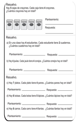 Resuelvo.
Azul
Verde
Rojo
Negro
Crayones
Azul
Verde
Rojo
Negro
Crayones Azul
Verde
Rojo
Negro
Crayones
Azul
Verde
Rojo
Negro
Crayones
Azul
Verde
Rojo
Negro
Crayones
Resuelvo.
Hay cajas de crayones. Cada caja tiene crayones.
¿Cuántos crayones hay en total?
5 4
Planteamiento:
Respuesta:
a) En una clase hay estudiantes. Cada estudiante tiene cuadernos.
¿Cuántos cuadernos hay en total?
4 2
Planteamiento: Respuesta:
b) Hay jaulas. Cada jaula tiene conejos. ¿Cuántos conejos hay en total?4 4
Planteamiento: Respuesta:
c) Hay platos. Cada plato tiene panes. ¿Cuántos panes hay en total?47
Planteamiento: Respuesta:
d) lápices. ¿Cuántos lápices hay en total?5Hay bolsas. Cada bolsa tiene6
Planteamiento: Respuesta:
e) carro tiene llantas. ¿Cuántas llantas hay en total?4Hay carros. Cada6
Planteamiento: Respuesta:
Resuelvo.
82
4
2 Repaso dos veces la tabla del 2, 3, 4 y 5
 