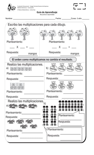 Fundación	
  Educacional	
  -­‐	
  Colegio	
  Carmela	
  Romero	
  de	
  Espinosa	
  
Madres	
  Dominicas	
  –	
  Concepción	
  	
  	
  	
  
3º	
  Básico	
  Matemáticas	
  –	
  Carlos	
  Roa	
  
Guía	
  de	
  Aprendizaje	
  
	
  Recuerdo	
  lo	
  Aprendido	
  	
  
	
  
Nombre: _________________________________________ Fecha: _________Curso: 3 año _______
Nº
_____
Escribo las multiplicaciones para cada dibujo.
Respuesta:
a)
T 6-15Cambio orden de números y multiplico
Planteamiento:
El orden como multiplicamos no cambia el resultado.
X =
Planteamiento:
X =
mangos Respuesta: mangos
Realizo las multiplicaciones.
Realizo las multiplicaciones.
b)
Planteamiento:
Respuesta:
Planteamiento:
Respuesta:
Planteamiento:
Respuesta:
a)
b)
Planteamiento:
Respuesta:
Planteamiento:
Respuesta:
Planteamiento:
Respuesta:
Planteamiento:
Respuesta:
Planteamiento:
Respuesta:
FRESA
FRESA
FRESA
FRESA
FRESA
FRESA
FRESA
FRESA
FRESA
FRESA
FRESA
FRESA
FRESA
FRESA
FRESA
FRESA
FRESA
FRESA
FRESA
FRESA
FRESA
FRESA
FRESA
FRESA
FRESA
FRESA
FRESA
FRESA
FRESA
FRESA
FRESA
FRESA
FRESA
FRESA
FRESA
FRESA
FRESA
FRESA
FRESA
FRESA
FRESA
FRESA
FRESA
FRESA
FRESA
FRESA
FRESA
FRESA
FRESA
FRESA
FRESA
FRESA
FRESA
FRESA
FRESA
FRESA
FRESA
FRESA
FRESA
FRESA
FRESA
FRESA
FRESA
FRESA
FRESA
FRESA
FRESA
FRESA
FRESA
FRESA
FRESA
FRESA
FRESA
FRESA
FRESA
FRESA
FRESA
FRESA
FRESA
FRESA
FRESA
1 2 3 4 5 6 7 8
1 2 3 4 5 6 7 81 2
1 2
1 2
1 2
1 2
1 2
1 2
1 2
83
4
3Repaso dos veces la tabla del 2, 3, 4 y 5
T 6-15Cambio orden de números y multiplico
	
  
 