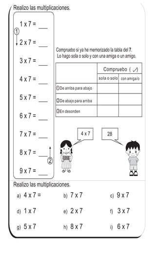 Realizo las multiplicaciones.
4 x 7 =a) 7 x 7b) 9 x 7c)
1 x 7d) 2 x 7e) 3 x 7f)
5 x 7g) 8 x 7h) 6 x 7i)
Realizo las multiplicaciones.
4 x 7 28
Compruebo si ya he memorizado la tabla del .
Lo hago sola o solo y con una amiga o un amigo.
7
con amiga/osola o solo
Compruebo ( )
De arriba para abajo
De abajo para arriba
En desorden
1
2
1 x 7 =
2 x 7 =
3 x 7 =
4 x 7 =
5 x 7 =
6 x 7 =
7 x 7 =
8 x 7 =
9 x 7 =
1
2
3
90 4
0
Repaso tres veces la tabla del 7.
 