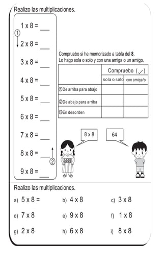 Realizo las multiplicaciones.
5 x 8 =a) 4 x 8b) 3 x 8c)
7 x 8d) 9 x 8e) 1 x 8f)
2 x 8g) 6 x 8h) i) 8 x 8
Realizo las multiplicaciones.
8 x 8 64
Compruebo si he memorizado a tabla del .
Lo hago sola o solo y con una amiga o un amigo.
8
con amiga/osola o solo
Compruebo ( )
De arriba para abajo
De abajo para arriba
En desorden
1
2
1 x 8 =
2 x 8 =
3 x 8 =
4 x 8 =
5 x 8 =
6 x 8 =
7 x 8 =
8 x 8 =
9 x 8 =
1
2
3
92
4
02 Repaso tres veces la tabla del 8.
 