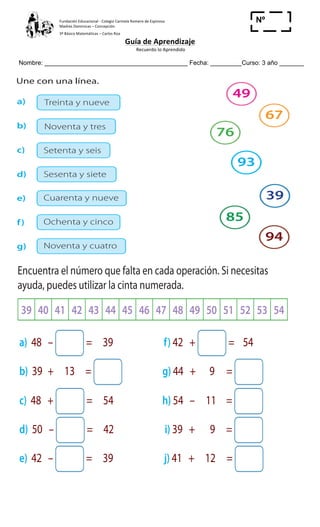 Fundación	
  Educacional	
  -­‐	
  Colegio	
  Carmela	
  Romero	
  de	
  Espinosa	
  
Madres	
  Dominicas	
  –	
  Concepción	
  	
  	
  	
  
3º	
  Básico	
  Matemáticas	
  –	
  Carlos	
  Roa	
  
Guía	
  de	
  Aprendizaje	
  
	
  Recuerdo	
  lo	
  Aprendido	
  	
  
	
  
Nombre: _________________________________________ Fecha: _________Curso: 3 año _______
Nº
_____
2
3 Une con una línea.
Setenta y seis
Noventa y tres
Treinta y nueve
Sesenta y siete
Cuarenta y nueve
Ochenta y cinco
Noventa y cuatro
49
67
76
93
39
85
94
a)
b)
c)
d)
e)
g)
f)
Cuaderno 1
ActivamenteAAAAAA
d) El viernes, ¿cuántos visitantes más asistieron en la tarde que en
la mañana?
e) El miércoles, ¿cuántos visitantes asistieron en total?
2 Encuentra el número que falta en cada operación. Si necesitas
ayuda, puedes utilizar la cinta numerada.
39 40 41 42 43 44 45 46 47 48 49 50 51 52 53 54
a) 48 – = 39 f) 42 + = 54
b) 39 + 13 = g) 44 + 9 =
c) 48 + = 54 h) 54 – 11 =
d) 50 – = 42 i) 39 + 9 =
e) 42 – = 39 j) 41 + 12 =
 