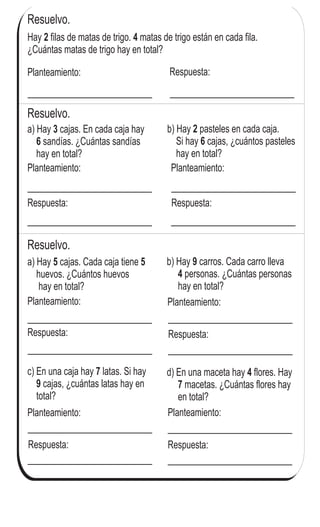 Resuelvo.
Hay filas de matas de trigo. matas de trigo están en cada fila.
¿Cuántas matas de trigo hay en total?
2 4
Resuelvo.
Resuelvo.
a) Hay cajas. En cada caja hay
sandías. ¿Cuántas sandías
hay en total?
3
6
b) Hay pasteles en cada caja.
Si hay cajas, ¿cuántos pasteles
hay en total?
2
6
c) En una caja hay latas. Si hay
cajas, ¿cuántas latas hay en
total?
7
9
d) En una maceta hay flores. Hay
macetas. ¿Cuántas flores hay
en total?
4
7
b) Hay carros. Cada carro lleva
personas. ¿Cuántas personas
hay en total?
9
4
a) Hay cajas. Cada caja tiene
huevos. ¿Cuántos huevos
hay en total?
5 5
Planteamiento: Respuesta:
Planteamiento:
Respuesta:
Planteamiento:
Respuesta:
Planteamiento:
Respuesta:
Planteamiento:
Respuesta:
Planteamiento:
Respuesta:
Planteamiento:
Respuesta:
98
4
(
 