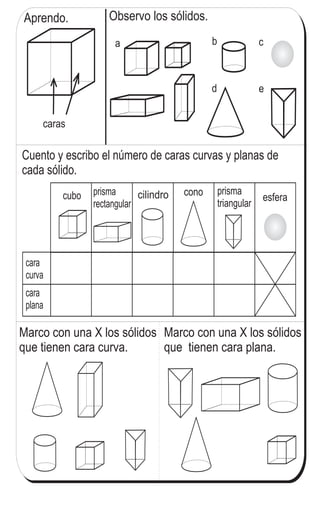 Observo los sólidos.
caras
ba c
d e
Aprendo.
cubo prisma
rectangular
cilindro cono prisma
triangular
esfera
Cuento y escribo el número de caras curvas y planas de
cada sólido.
cara
curva
cara
plana
Marco con una X los sólidos
que tienen cara plana.
Marco con una X los sólidos
que tienen cara curva.
111
5
!
Refuerzo la tabla de multiplicar.
a) 9 x 9 b) 8 x 9 c) 7 x 9
 