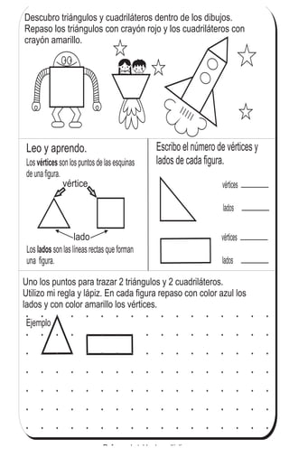 Escribo el número de vértices y
lados de cada figura.
Leo y aprendo.
lado
vértice
Los son los puntos de las esquinas
de una figura.
vértices
vértices
lados
vértices
lados
Ejemplo
Los son las líneas rectas que forman
una figura.
lados
Descubro triángulos y cuadriláteros dentro de los dibujos.
Repaso los triángulos con crayón rojo y los cuadriláteros con
crayón amarillo.
Uno los puntos para trazar 2 triángulos y 2 cuadriláteros.
Utilizo mi regla y lápiz. En cada figura repaso con color azul los
lados y con color amarillo los vértices.
113
5
03
Refuerzo la tabla de multiplicar.
a) 9 x 7 b) 6 x 8 c) 8 x 7
 