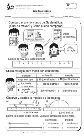 Fundación	
  Educacional	
  -­‐	
  Colegio	
  Carmela	
  Romero	
  de	
  Espinosa	
  
Madres	
  Dominicas	
  –	
  Concepción	
  	
  	
  	
  
3º	
  Básico	
  Matemáticas	
  –	
  Carlos	
  Roa	
  
Guía	
  de	
  Aprendizaje	
  
	
  Recuerdo	
  lo	
  Aprendido	
  	
  
	
  
Nombre: _________________________________________ Fecha: _________Curso: 3 año _______
Nº
_____
GuatemáticaGuatemática
Comparo mi Guatemática
con su Guatemática.
0 1 2 3 4 5 6 7 8 9 100 1 2 3 4 5 6 7 8 9 10
Utilizo
mi regla.
Utilizo mi regla para medir con centímetro.
Observo y escribo la medida de los objetos.
0
1
2
3
4
5
6
7
8
9
10
11
12
0
1
2
3
4
5
6
7
8
9
10
11
12
Estimo la medida de las líneas. Después compruebo con la regla.
( )centímetros
a) b)
( )centímetros
a)
b)
estimación medida
( )centímetros
( )centímetros
( )centímetros
( )centímetros
0 1 2 3 4 5 6 7 8 9 10 11 12 0 1 2 3 4 5 6 7 8 9 10 11 12
0 1 2 3 4 5 6 7 8 9 10 11 12
cm cm
0 1 2 3 4 5 6 7 8 9 10 11 12
La regla es muy útil y fácil para medir.
Utilizo
sacapuntas.
Mido longitud T 9-1
GuatemáticaGuatemática
GuatemáticaGuatemática
Comparo el ancho y largo de Guatemática.
¿Cuál es mayor? ¿Cómo puedo comparar?
ejemplo estimación medida
( )centímetros
( )centímetros
( )centímetros
( )centímetrosAncho de
mi cuaderno
Largo de
mi dedo pulgar
( 16 )centímetros ( 18 )centímetrosLargo de mi lápiz
a)
b)
121
Guatemática
6
1
Escribo el número en el .
a) x 6 = 42 b) x 5 = 40 c) x 8 = 56
 