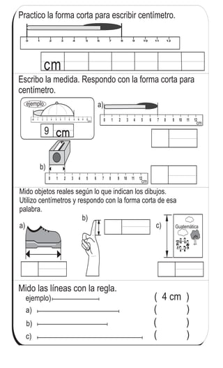 ejemplo)
a)
b)
c)
( 4 cm )
( )
( )
( )
Mido las líneas con la regla.
Mido con centímetros
0 1 2 3 4 5 6 7 8 9 10 11 12
cm
Practico la forma corta para escribir centímetro.
Escribo la medida. Respondo con la forma corta para
centímetro.
a)
cm
0 1 2 3 4 5 6 7 8 9 10 11 12
cm9
cm
ejemplo
a)
Mido objetos reales según lo que indican los dibujos.
Utilizo centímetros y respondo con la forma corta de esa
palabra.
b)
cm
b)
c) Guatemática
122
6
2
Escribo el número en el .
a) x 7 = 63 b) x 9 = 36 c) x 8 = 64
 