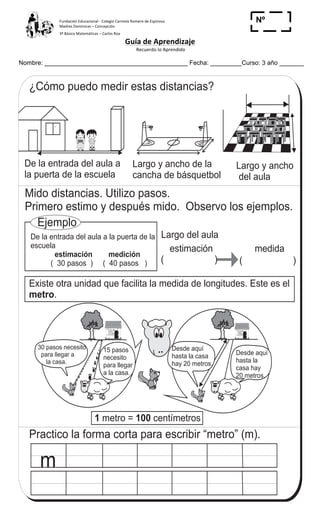Fundación	
  Educacional	
  -­‐	
  Colegio	
  Carmela	
  Romero	
  de	
  Espinosa	
  
Madres	
  Dominicas	
  –	
  Concepción	
  	
  	
  	
  
3º	
  Básico	
  Matemáticas	
  –	
  Carlos	
  Roa	
  
Guía	
  de	
  Aprendizaje	
  
	
  Recuerdo	
  lo	
  Aprendido	
  	
  
	
  
Nombre: _________________________________________ Fecha: _________Curso: 3 año _______
Nº
_____
Desde aquí
hasta la
casa hay
20 metros.
Desde aquí
hasta la casa
hay 20 metros.
T 9-3Conozco con el metro
¿Cómo puedo medir estas distancias?
De la entrada del aula a
la puerta de la escuela
Largo y ancho de la
cancha de básquetbol
( ) ( )
medidaestimación
Mido distancias. Utilizo pasos.
Primero estimo y después mido. Observo los ejemplos.
Ejemplo
De la entrada del aula a la puerta de la
escuela
( 30 pasos ) ( 40 pasos )
estimación medición
Existe otra unidad que facilita la medida de longitudes. Este es el
.metro
Largo del aula
m
Practico la forma corta para escribir “metro” (m).
15 pasos
necesito
para llegar
a la casa.
30 pasos necesito
para llegar a
la casa.
Largo y ancho
del aula
1 100metro = centímetros
123
6
3
Escribo el número en el .
a) x 6 = 48 b) x 7 = 56 c) x 9 = 72
 