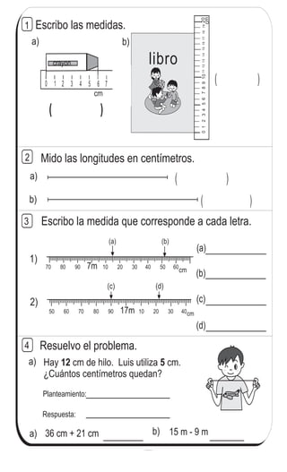 15 m - 9 m
a) ( )
Mido las longitudes en centímetros.2
1
0 1 2 3 4 5 6 7 8 9 10 11 120 1 2 3 4 5 6 7 8 9 10 11 12
0 1 2 3 4 5 6 7 ( )
01234567891011121314151617181920
cm
a)
( )( )
cm
crayon
b)
libro
Contesto
Escribo las medidas.
(a) (b)
Escribo la medida que corresponde a cada letra.
b) ( )
70 80 90 10 20 30 40 50 607m
50 60 70 80 90 10 20 30 4017m
(c) (d)
1)
2)
(b)
(c)
(d)
(a)
3
cm
cm
Resuelvo el problema.
Hay cm de hilo. Luis utiliza cm.
¿Cuántos centímetros quedan?
12 5
Planteamiento:
Respuesta:
a) 36 cm + 21 cm b)
a)
4
126
6
6
Escribo el número en el .
a) 6 x 7 = 54 b) 7 x 9 = 63 c) 8 x 8 = 72
 