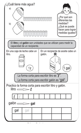 ¿Cuál tiene más agua?
a)
b)
¿Por qué son
diferentes las
medidas?
¿Qué se puede
hacer para lograr
medidas iguales?
El y el son unidades que se utilizan para medir la
capacidad de un recipiente.
litro galón
En una caja de leche cabe un
litro.
En un recipiente de aceite cabe un
galón.
Practico la forma corta para escribir litro y galón.
litro
galón
gal gal
134
6
95
Refuerzo. Realizo la sumas.
a) 39 + 39 b) 46 + 24 c) 82 + 8
 